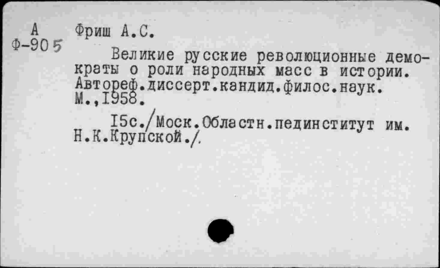 ﻿А
Ф-90 5
Фриш А.С.
Великие русские революционные демократы о роли народных масс в истории. Авто^е^.диссерт.кандид.филос.наук.
15с./1Иоск. Области, пединститут им.
Н.К.Крупской./,